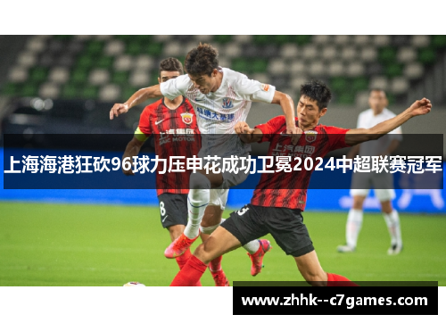 上海海港狂砍96球力压申花成功卫冕2024中超联赛冠军
