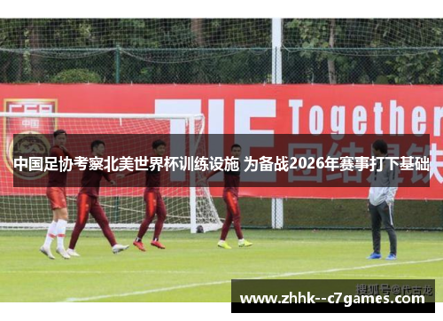 中国足协考察北美世界杯训练设施 为备战2026年赛事打下基础